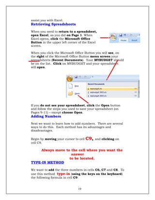assist you with Excel.
Retrieving Spreadsheets
When you need to return to a spreadsheet,
open Excel, as you did on Page 1. When
Excel opens, click the Microsoft Office
Button in the upper left corner of the Excel
screen.
When you click the Microsoft Office Button you will see, on
the right of the Microsoft Office Button menu screen your
spreadsheets (Recent Documents). Your MYBUDGET should
be on the list. Click on MYBUDGET and your spreadsheet
will open.
If you do not see your spreadsheet, click the Open button
and follow the steps you used to save your spreadsheet (on
Pages 9-11) – except choose Open.
Adding Numbers
Next we want to learn how to add numbers. There are several
ways to do this. Each method has its advantages and
disadvantages.
Begin by moving your cursor to cell C9, and clicking-on
cell C9.
Always move to the cell where you want the
answer
to be located.
TYPE-IN METHOD
We want to add the three numbers in cells C6, C7 and C8. To
use this method type-in (using the keys on the keyboard)
the following formula in cell C9:
19
 
