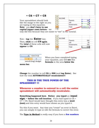 = C6 + C7 + C8
Your spreadsheet should look
like the image to the right as you
are typing in this equation.
Note: you don’t have to use
capital (upper case) letters – we
only did this because they are easier to “see” in the tutorial.
Now – tap the Enter key.
Then, click on cell C9 again.
The total of these cells will now
appear in C9.
When you have completed typing
your equation, you will see this
formula in the area below the
menu bar.
Change the number in cell C6 to 500 (and tap Enter). See
how the total AUTOMATICALLY recalculates!!!
THIS IS THE TRUE POWER OF THE
SPEADSHEET !!!
Whenever a number is entered in a cell the entire
spreadsheet will automatically recalculate.
Something happened here. Notice: you typed an (equal
sign) = before the cell location. If you had typed in C6 +
C7 + C8, Excel would have thought this entry was a word
(text) and this entry would have shown as you typed it.
Try this if you want. Any time you “create” an error in Excel,
you can simply re-type or edit the formula to correct the error.
The Type in Method is really easy if you have a few numbers
20
 
