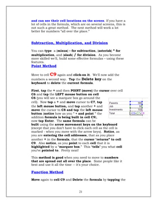 and can see their cell locations on the screen. If you have a
lot of cells in the formula, which are on several screens, this is
not such a great method. The next method will work a lot
better for numbers “all over the place.”
Subtraction, Multiplication, and Division
You can type a (minus) - for subtraction, (asterisk) * for
multiplication, and (slash) / for division. As you become
more skilled we'll, build some effective formulas – using these
features.
Point Method
Move to cell C9 again and click-on it. We'll now add the
numbers a second way. Tap the Delete key on the
keyboard to delete the current formula.
First, tap the = and then POINT (move) the cursor over cell
C6 and tap the LEFT mouse button on cell
C6 (you will see a marquee box go around the
cell). Now tap a + and move cursor to C7, tap
the left mouse button, and tap another + and
move the cursor to C8 and tap the left mouse
button (notice how as you " + and point " the
addition formula is being built in cell C9),
now tap Enter. The same formula can be
built using the arrow movement keys on the keyboard
(except that you don’t have to click each cell as the cell is
marked - when you move with the arrow keys). Notice, as
you are entering the cell addresses, that as you place
another + in the formula, that the cursor “returns” to cell
C9. Also notice, as you point to each cell that it is
highlighted by a “marquee box.” This “tells” you what cell
you’ve pointed to. Pretty neat!
This method is good when you need to move to numbers
that are spread out all over the place. Some people like it
best and use it all the time -- it's your choice.
Function Method
Move again to cell C9 and Delete the formula by tapping the
21
 