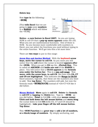 Delete key.
Now type in the following:
=SUM(
[This tells Excel that we are
going to sum some numbers
in a RANGE which will follow
the =SUM(]
Notice – a new feature in Excel 2007: As you are typing
SUM in cell C9 that a pop-up menu appears under the cell.
What you see are mathematical functions. One of these is
SUM. As you become more comfortable with numbers in
Excel, you can select the functions you need without typing in
the entire function. We’ll get into this a bit more later.
There are two ways to put in this range:
Arrow Key and Anchor Method: With the keyboard arrow
keys, move the cursor to cell C6. As you move you will
notice that the cell where the cursor is located appears after
the =SUM(. When you get to C6 tap the . (Period) Key. This
is called an ANCHOR and holds one end of the RANGE in
place. You will notice that a C6:C6 appears in the formula
area under the button bar. This is a one cell range. Now
move, with the arrow keys, to cell C8. See how cells C6, C7
and C8 are highlighted. This indicates the Range is C6:C8.
Excel assumes, logically, that these are the numbers you want
to add. Now tap Enter. The numbers still add, but now the
formula reads =SUM(C6:C8) instead of =C6+C7+C8 like it
did before.
Mouse Method: Move again to cell C9. Delete the formula
in cell C9 by tapping the Delete key. Type in =SUM( as
you did before. Point to Cell C6 – with your mouse cursor.
Click and hold down the left mouse button and move/drag
the cursor down to Cell C8 (Cells C6, C7 and C8 should be
highlighted) – take your finger off the left mouse button.
Tap Enter.
This =SUM Function is a great way to add a lot of numbers,
or a block/range of numbers. By simply anchoring, and
22
 