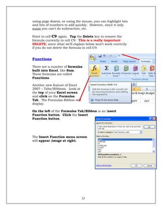using page downs, or using the mouse, you can highlight lots
and lots of numbers to add quickly. However, since it only
sums you can't do subtraction, etc.
Point to cell C9 again. Tap the Delete key to remove the
formula currently in cell C9. This is a really important
DELETE, since what we’ll explain below won’t work correctly
if you do not delete the formula in cell C9.
Functions
There are a number of formulas
built into Excel, like Sum.
These formulas are called
Functions.
Another new feature of Excel
2007 – Tabs/Ribbons. Look at
the top of your Excel screen
and click on the Formulas
Tab. The Formulas Ribbon will
display.
On the left of the Formulas Tab/Ribbon is an Insert
Function button. Click the Insert
Function button.
The Insert Function menu screen
will appear (image at right).
23
 