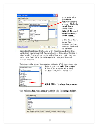 Let’s work with
the Insert
Function menu
screen. Click the
small down
arrow to the
right of Or select
a category: (see
arrow at left).
In the drop down
menu that
appears you can
see that there are
all kinds of
formulas (functions) that come with Excel spreadsheet (e.g.
statistical, mathematical, financial, etc.). Instead of having to
go to math, financial, or statistical tables in a book, you can
enter data from your spreadsheet into the formulas and
receive answers.
This is a really great, timesaving feature. We’ll now show you
how to use the Help features of
Excel 2007 to work with, and
understand, these functions.
Click All in the drop down menu.
The Select a function menu will look like the image below.
24
 