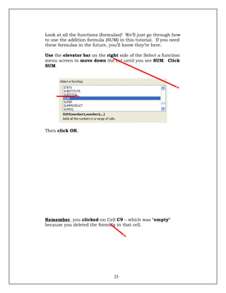 Look at all the functions (formulas)! We’ll just go through how
to use the addition formula (SUM) in this tutorial. If you need
these formulas in the future, you’ll know they’re here.
Use the elevator bar on the right side of the Select a function
menu screen to move down the list until you see SUM. Click
SUM.
Then click OK.
Remember, you clicked-on Cell C9 – which was “empty”
because you deleted the formula in that cell.
25
 
