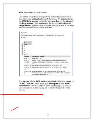 SUM function (or any function).
One of the really neat things about these Help windows is
that there are examples for each function. We moved down
the SUM help screen using the elevator bar on the right of
the help screen. The bottom of the screen looks like the
image below. Spend a few minutes looking at the SUM Help
window and notice all of the features.
The bottom of the SUM help screen looks like the image on
the left. Notice that it gives you examples from a small
spreadsheet that has data in cells A1 through A6. It uses
these numbers in the examples at the bottom of the help
screen.
27
 