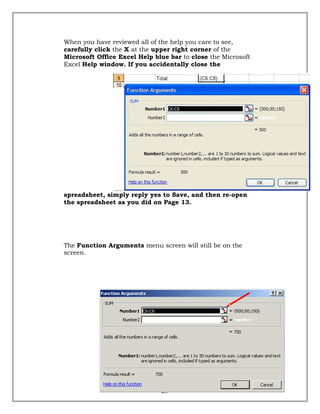 When you have reviewed all of the help you care to see,
carefully click the X at the upper right corner of the
Microsoft Office Excel Help blue bar to close the Microsoft
Excel Help window. If you accidentally close the
spreadsheet, simply reply yes to Save, and then re-open
the spreadsheet as you did on Page 13.
The Function Arguments menu screen will still be on the
screen.
28
 