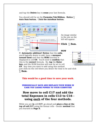 and tap the Delete key to erase your last formula.
You should still be on the Formulas Tab/Ribbon. Notice ∑
Auto Sum button. Click the AutoSum button.
An image similar
to the one on the
left will appear.
Click ∑ Sum.
WOW
!! Automatic addition!! Notice that the cells,
you’d logically desire to add, have a marquee
around them and that the SUM function is
displayed in cell C9. You’ll need to confirm that
this is the correct formula. So, tap the Enter
key, and the SUM function will now be set in cell
C9. Any time you want to add using this method
just click-on the cell where you desire the total to be and click
∑ Sum.
This would be a good time to save your work.
PERIODICALLY SAVE AND REPLACE YOUR WORK IN
CASE YOU LOOSE POWER TO YOUR COMPUTER
Now move to cell C17 and add the
total Expenses in cells C13 to C16 -
using each of the four methods.
While you are in cell C17, go ahead and place a line at the
top of cell C17 using the format cells – border method that
you learned on Page 5.
30
 