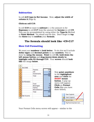 Subtraction
In cell A19 type-in Net Income. Next, adjust the width of
column A (Page 6).
Click-on cell C19.
In cell C19 we want to subtract ( - ) the amount in for
Expenses in cell C17 from the amount for Income in cell C9.
This can be accomplished by using either the Type-In Method
or Point Method. Go ahead and do this. Don’t forget to tap
the Enter key to confirm your formula.
The formula should look like =C9-C17
More Cell Formatting
We want our numbers to look better. To do this we'll include
dollar signs and decimal points in our numbers. This is
done by using the mouse. Point to cell C6, hold down the
left mouse button and drag (move) down slowly to
highlight cells C6 through C19. Your screen should look
like the image below.
Now point anywhere
in the highlighted
area and click the
RIGHT mouse
button. A pop-up
menu will appear.
Click-on Format
Cells (like you have
done before).
Your Format Cells menu screen will appear – similar to the
31
 
