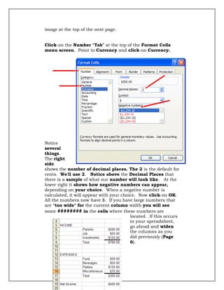 image at the top of the next page.
Click-on the Number “Tab” at the top of the Format Cells
menu screen. Point to Currency and click-on Currency.
Notice
several
things.
The right
side
shows the number of decimal places. The 2 is the default for
cents. We'll use 2. Notice above the Decimal Places that
there is a sample of what our number will look like. At the
lower right it shows how negative numbers can appear,
depending on your choice. When a negative number is
calculated, it will appear with your choice. Now click-on OK.
All the numbers now have $. If you have large numbers that
are "too wide" for the current column width you will see
some ######## in the cells where these numbers are
located. If this occurs
in your spreadsheet,
go ahead and widen
the columns as you
did previously (Page
6).
32
 