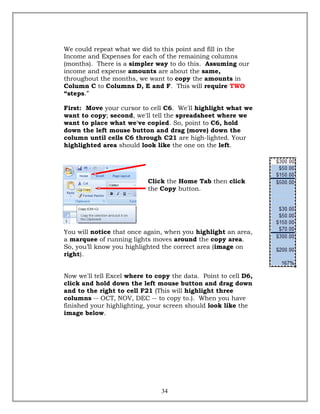 We could repeat what we did to this point and fill in the
Income and Expenses for each of the remaining columns
(months). There is a simpler way to do this. Assuming our
income and expense amounts are about the same,
throughout the months, we want to copy the amounts in
Column C to Columns D, E and F. This will require TWO
“steps.”
First: Move your cursor to cell C6. We'll highlight what we
want to copy; second, we'll tell the spreadsheet where we
want to place what we've copied. So, point to C6, hold
down the left mouse button and drag (move) down the
column until cells C6 through C21 are high-lighted. Your
highlighted area should look like the one on the left.
Click the Home Tab then click
the Copy button.
You will notice that once again, when you highlight an area,
a marquee of running lights moves around the copy area.
So, you’ll know you highlighted the correct area (image on
right).
Now we'll tell Excel where to copy the data. Point to cell D6,
click and hold down the left mouse button and drag down
and to the right to cell F21 (This will highlight three
columns -- OCT, NOV, DEC -- to copy to.). When you have
finished your highlighting, your screen should look like the
image below.
34
 