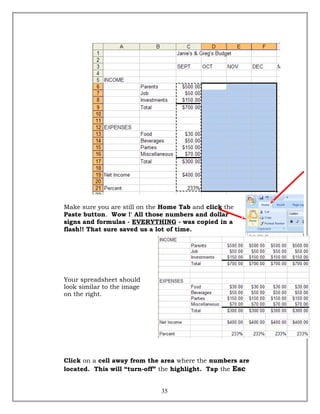 Make sure you are still on the Home Tab and click the
Paste button. Wow !' All those numbers and dollar
signs and formulas - EVERYTHING - was copied in a
flash!! That sure saved us a lot of time.
Your spreadsheet should
look similar to the image
on the right.
Click on a cell away from the area where the numbers are
located. This will “turn-off” the highlight. Tap the Esc
35
 