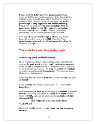 Notice that we didn’t copy the percentage formula
when we did the last copying process. If we had copied a
SUM formula, it would have added the four percentages.
We don’t want the sum of the percentages. We want a
percentage of only applies to the overall Monthly
Totals. So, we need to copy the percentage formula
separately. Click on cell F21, copy the percentage
formula in cell F21 to cell G21. This is the average
percentage that Income is greater than Expenses.
Now put a $ in cells G6 through G19 (like you did on
Pages 23 and 24) , and a % in G21 (Page 25). Your
spreadsheet column G should look something like the
image on the right
This would be a great time to Save again.
Absoluting (and multiplication)
There are times, when we are working with a spreadsheet,
that we do not want a cell to "roll" to the next column
when we use the copy feature of the spreadsheet – like it did
in our last copying exercise. To stop the cells from “rolling”
we utilize something called absoluting. The following is an
illustration of absoluting.
Go to cell A23 and type-in Number. Go to cell A25 and type-
in Result.
Go to cell C23 and type in the number 2 – then tap the
Enter key.
We'll now create a formula to multiply our number times Net
Income. You may use either the Type-in or Point method.
Go to cell C25, and type-in a formula to multiply cell C23
times cell C19.
The formula should look like:
=C23*C19
The result in C25 should be two times the net income in
cell C19.
38
 