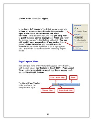 A Print menu screen will appear.
In the lower left corner of the Print menu screen you
will see an area that looks like the image on the
right. Click-in the small circle to the left of
Selection. This indicates to Excel that you only want
to print the area you’ve highlighted. Click OK. Only
the section that you’ve highlighted will print. You can
still modify your spreadsheet if you desire. Once
you’ve clicked Selection, you may click-on the
Preview button to see a preview of your highlighted
area. Follow the instructions above to modify as you
desire.
Page Layout View
Now that you have a “feel” for printing your spreadsheets,
we’ll look at a neat new feature in Excel 2007 – Page Layout
View. In the lower right corner of your Excel screen you’ll
see the Excel 2007 Toolbar.
The Excel View Toolbar
looks similar to the
image on the right.
45
Normal View Page Break View
ZoomPage Layout View
 