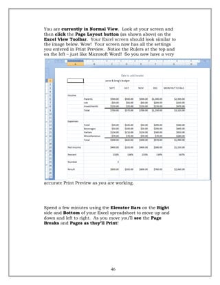 You are currently in Normal View. Look at your screen and
then click the Page Layout button (as shown above) on the
Excel View Toolbar. Your Excel screen should look similar to
the image below. Wow! Your screen now has all the settings
you entered in Print Preview. Notice the Rulers at the top and
on the left – just like Microsoft Word! So you now have a very
accurate Print Preview as you are working.
Spend a few minutes using the Elevator Bars on the Right
side and Bottom of your Excel spreadsheet to move up and
down and left to right. As you move you’ll see the Page
Breaks and Pages as they’ll Print!
46
 