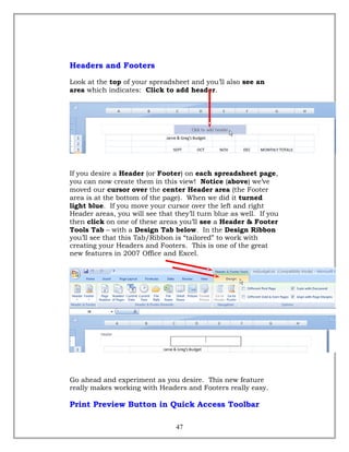 Headers and Footers
Look at the top of your spreadsheet and you’ll also see an
area which indicates: Click to add header.
If you desire a Header (or Footer) on each spreadsheet page,
you can now create them in this view! Notice (above) we’ve
moved our cursor over the center Header area (the Footer
area is at the bottom of the page). When we did it turned
light blue. If you move your cursor over the left and right
Header areas, you will see that they’ll turn blue as well. If you
then click on one of these areas you’ll see a Header & Footer
Tools Tab – with a Design Tab below. In the Design Ribbon
you’ll see that this Tab/Ribbon is “tailored” to work with
creating your Headers and Footers. This is one of the great
new features in 2007 Office and Excel.
Go ahead and experiment as you desire. This new feature
really makes working with Headers and Footers really easy.
Print Preview Button in Quick Access Toolbar
47
 