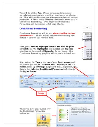 This will be a lot of fun. We are now going to turn your
spreadsheet numbers into graphics - bar charts, pie charts,
etc. This will greatly assist you when you display and explain
your work. A new – really awesome – feature in Excel 2007 is
Conditional Formatting. We’ll begin with Conditional
Formatting and them move to full page Charts.
Conditional Formatting
Conditional Formatting will let you show graphics in your
spreadsheets! The best way to describe this amazing new
feature is to show you how it’s done.
First, you’ll need to highlight some of the data on your
spreadsheet. We highlighted the Income and Expense
numbers for the month of December for our image. Our
Conditional Formatting graphics will appear in this column.
Now, look at the Tabs at the top of your Excel screen and
make sure you are on the Home Tab. Under each Tab is a
Ribbon made up of Groups (Clipboard, Font, Alignment, etc.).
Over to the right is a Conditional Formatting selection in
the Styles Group.
When you move your cursor over
the Conditional Formatting
button, an
49
Groups
 