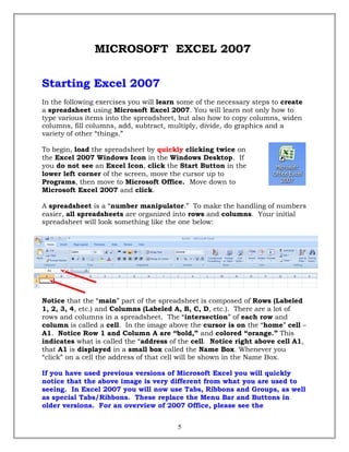 MICROSOFT EXCEL 2007
Starting Excel 2007
In the following exercises you will learn some of the necessary steps to create
a spreadsheet using Microsoft Excel 2007. You will learn not only how to
type various items into the spreadsheet, but also how to copy columns, widen
columns, fill columns, add, subtract, multiply, divide, do graphics and a
variety of other “things.”
To begin, load the spreadsheet by quickly clicking twice on
the Excel 2007 Windows Icon in the Windows Desktop. If
you do not see an Excel Icon, click the Start Button in the
lower left corner of the screen, move the cursor up to
Programs, then move to Microsoft Office. Move down to
Microsoft Excel 2007 and click.
A spreadsheet is a “number manipulator.” To make the handling of numbers
easier, all spreadsheets are organized into rows and columns. Your initial
spreadsheet will look something like the one below:
Notice that the “main” part of the spreadsheet is composed of Rows (Labeled
1, 2, 3, 4, etc.) and Columns (Labeled A, B, C, D, etc.). There are a lot of
rows and columns in a spreadsheet. The “intersection” of each row and
column is called a cell. In the image above the cursor is on the “home” cell –
A1. Notice Row 1 and Column A are “bold,” and colored “orange.” This
indicates what is called the “address of the cell. Notice right above cell A1,
that A1 is displayed in a small box called the Name Box. Whenever you
“click” on a cell the address of that cell will be shown in the Name Box.
If you have used previous versions of Microsoft Excel you will quickly
notice that the above image is very different from what you are used to
seeing. In Excel 2007 you will now use Tabs, Ribbons and Groups, as well
as special Tabs/Ribbons. These replace the Menu Bar and Buttons in
older versions. For an overview of 2007 Office, please see the
5
 