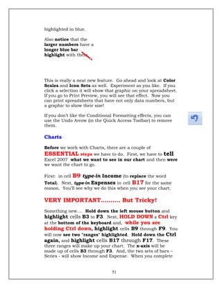 highlighted in blue.
Also notice that the
larger numbers have a
longer blue bar
highlight with them.
This is really a neat new feature. Go ahead and look at Color
Scales and Icon Sets as well. Experiment as you like. If you
click a selection it will show that graphic on your spreadsheet.
If you go to Print Preview, you will see that effect. Now you
can print spreadsheets that have not only data numbers, but
a graphic to show their size!
If you don’t like the Conditional Formatting effects, you can
use the Undo Arrow (in the Quick Access Toolbar) to remove
them.
Charts
Before we work with Charts, there are a couple of
ESSENTIAL steps we have to do. First, we have to tell
Excel 2007 what we want to see in our chart and then were
we want the chart to go.
First: in cell B9 type-in Income (to replace the word
Total). Next, type-in Expenses in cell B17 for the same
reason. You’ll see why we do this when you see your chart.
VERY IMPORTANT………. But Tricky!
Something new.... Hold down the left mouse button and
highlight cells B3 to F3. Next, HOLD DOWN a Ctrl key
at the bottom of the keyboard and, while you are
holding Ctrl down, highlight cells B9 through F9. You
will now see two "ranges" highlighted. Hold down the Ctrl
again, and highlight cells B17 through F17. These
three ranges will make up your chart. The x-axis will be
made up of cells B3 through F3. And, the two sets of bars –
Series - will show Income and Expense. When you complete
51
 