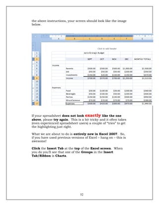 the above instructions, your screen should look like the image
below.
If your spreadsheet does not look exactly like the one
above, please try again. This is a bit tricky and it often takes
(even experienced spreadsheet users) a couple of “tries” to get
the highlighting just right.
What we are about to do is entirely new in Excel 2007. So,
if you have used previous versions of Excel – hang on – this is
awesome!
Click the Insert Tab at the top of the Excel screen. When
you do you’ll see that one of the Groups in the Insert
Tab/Ribbon is Charts.
52
 