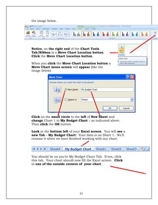 the image below.
Notice, on the right end of the Chart Tools
Tab/Ribbon is a Move Chart Location button.
Click the Move Chart Location button.
When you click the Move Chart Location button a
Move Chart menu screen will appear (like the
image below).
Click on the small circle to the left of New Sheet and
change Chart 1 to My Budget Chart – as indicated above.
Then click the OK button.
Look at the bottom left of your Excel screen. You will see a
new Tab – My Budget Chart! Your data is on Sheet 1. We’ll
rename it when we have finished working with our chart.
You should be on you’re My Budget Chart Tab. If not, click
this tab. Your chart should now fill the Excel screen. Click
in one of the outside corners of your chart.
55
 