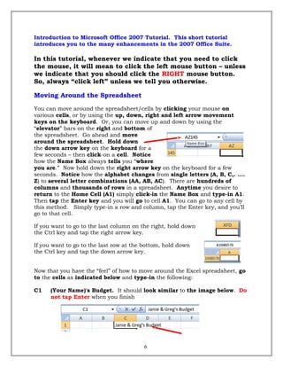 Introduction to Microsoft Office 2007 Tutorial. This short tutorial
introduces you to the many enhancements in the 2007 Office Suite.
In this tutorial, whenever we indicate that you need to click
the mouse, it will mean to click the left mouse button – unless
we indicate that you should click the RIGHT mouse button.
So, always “click left” unless we tell you otherwise.
Moving Around the Spreadsheet
You can move around the spreadsheet/cells by clicking your mouse on
various cells, or by using the up, down, right and left arrow movement
keys on the keyboard. Or, you can move up and down by using the
“elevator” bars on the right and bottom of
the spreadsheet. Go ahead and move
around the spreadsheet. Hold down
the down arrow key on the keyboard for a
few seconds – then click-on a cell. Notice
how the Name Box always tells you “where
you are.” Now hold down the right arrow key on the keyboard for a few
seconds. Notice how the alphabet changes from single letters (A, B, C,. ….
Z) to several letter combinations (AA, AB, AC). There are hundreds of
columns and thousands of rows in a spreadsheet. Anytime you desire to
return to the Home Cell (A1) simply click-in the Name Box and type-in A1.
Then tap the Enter key and you will go to cell A1. You can go to any cell by
this method. Simply type-in a row and column, tap the Enter key, and you’ll
go to that cell.
If you want to go to the last column on the right, hold down
the Ctrl key and tap the right arrow key.
If you want to go to the last row at the bottom, hold down
the Ctrl key and tap the down arrow key.
Now that you have the “feel” of how to move around the Excel spreadsheet, go
to the cells as indicated below and type-in the following:
C1 (Your Name)'s Budget. It should look similar to the image below. Do
not tap Enter when you finish
6
 