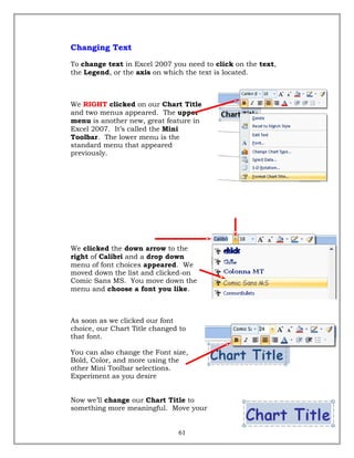 Changing Text
To change text in Excel 2007 you need to click on the text,
the Legend, or the axis on which the text is located.
We RIGHT clicked on our Chart Title
and two menus appeared. The upper
menu is another new, great feature in
Excel 2007. It’s called the Mini
Toolbar. The lower menu is the
standard menu that appeared
previously.
We clicked the down arrow to the
right of Calibri and a drop down
menu of font choices appeared. We
moved down the list and clicked-on
Comic Sans MS. You move down the
menu and choose a font you like.
As soon as we clicked our font
choice, our Chart Title changed to
that font.
You can also change the Font size,
Bold, Color, and more using the
other Mini Toolbar selections.
Experiment as you desire
Now we’ll change our Chart Title to
something more meaningful. Move your
61
 