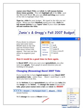cursor over Chart Title and click the left mouse button
three times quickly. This will highlight all of the title – just
like Microsoft Word. Or, you can click and drag your cursor
of the title to highlight Chart Title.
Type in a title for your budget. We typed in the title you see
below. When you have finished typing your title, click the
left mouse button in an “open” area of your chart (to turn-
off and confirm the title)
If you desire to enhance
your text some more,
RIGHT click on the title
and the Format Chart
Title menu screen will
appear. You can use this
menu to augment your
text.
Now it would be a good time to Save again.
In Excel 2007, when you save your spreadsheet, you also
save your graph. Your graph is saved wherever you are
working in the graph.
Changing (Renaming) Excel 2007 Tabs
If you would like to have logical names for your Excel 2007
spreadsheet tabs – rather than Sheet 1 and Chart 1, we’ll
show you how to do this.
At the bottom of your spreadsheet you will see you tabs (like
the image on the below). To change the name of one of the
tabs, place your cursor over a tab and click the RIGHT
mouse button.
We’ll change the name of Sheet 1 first.
62
 