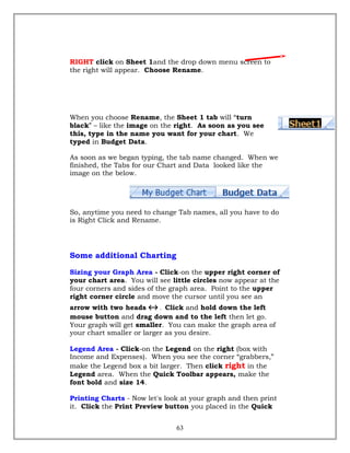 RIGHT click on Sheet 1and the drop down menu screen to
the right will appear. Choose Rename.
When you choose Rename, the Sheet 1 tab will “turn
black” – like the image on the right. As soon as you see
this, type in the name you want for your chart. We
typed in Budget Data.
As soon as we began typing, the tab name changed. When we
finished, the Tabs for our Chart and Data looked like the
image on the below.
So, anytime you need to change Tab names, all you have to do
is Right Click and Rename.
Some additional Charting
Sizing your Graph Area - Click-on the upper right corner of
your chart area. You will see little circles now appear at the
four corners and sides of the graph area. Point to the upper
right corner circle and move the cursor until you see an
arrow with two heads ↔ . Click and hold down the left
mouse button and drag down and to the left then let go.
Your graph will get smaller. You can make the graph area of
your chart smaller or larger as you desire.
Legend Area - Click-on the Legend on the right (box with
Income and Expenses). When you see the corner “grabbers,”
make the Legend box a bit larger. Then click right in the
Legend area. When the Quick Toolbar appears, make the
font bold and size 14.
Printing Charts - Now let's look at your graph and then print
it. Click the Print Preview button you placed in the Quick
63
 