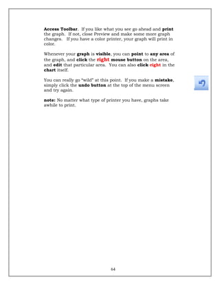 Access Toolbar. If you like what you see go ahead and print
the graph. If not, close Preview and make some more graph
changes. If you have a color printer, your graph will print in
color.
Whenever your graph is visible, you can point to any area of
the graph, and click the right mouse button on the area,
and edit that particular area. You can also click-right in the
chart itself.
You can really go “wild” at this point. If you make a mistake,
simply click the undo button at the top of the menu screen
and try again.
note: No matter what type of printer you have, graphs take
awhile to print.
64
 