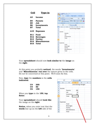 Cell Type-in
A3 Income
B4 Parents
B5 Job
B6 Investments
B7 Total
A10 Expenses
B11 Food
B12 Beverages
B13 Parties
B14 Miscellaneous
B15 Total
Your spreadsheet should now look similar to the image on
the right.
At this point you probably noticed, the words "Investments"
and "Miscellaneous" run over the spaces given in the cells.
Do not be concerned at this point. We’ll soon fix this.
Now, type the numbers in the cells
indicated:
C4 300
C5 50
C6 150
When you type-in the 150, tap
Enter.
Your spreadsheet should look like
the image on the right.
Notice, when you enter text that the
words line up on the left side of the
8
 