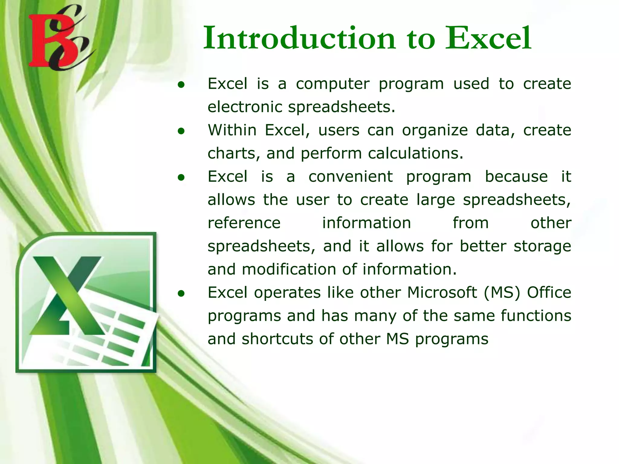 ● Excel is a computer program used to create
electronic spreadsheets.
● Within Excel, users can organize data, create
charts, and perform calculations.
● Excel is a convenient program because it
allows the user to create large spreadsheets,
reference information from other
spreadsheets, and it allows for better storage
and modification of information.
● Excel operates like other Microsoft (MS) Office
programs and has many of the same functions
and shortcuts of other MS programs
Introduction to Excel
 