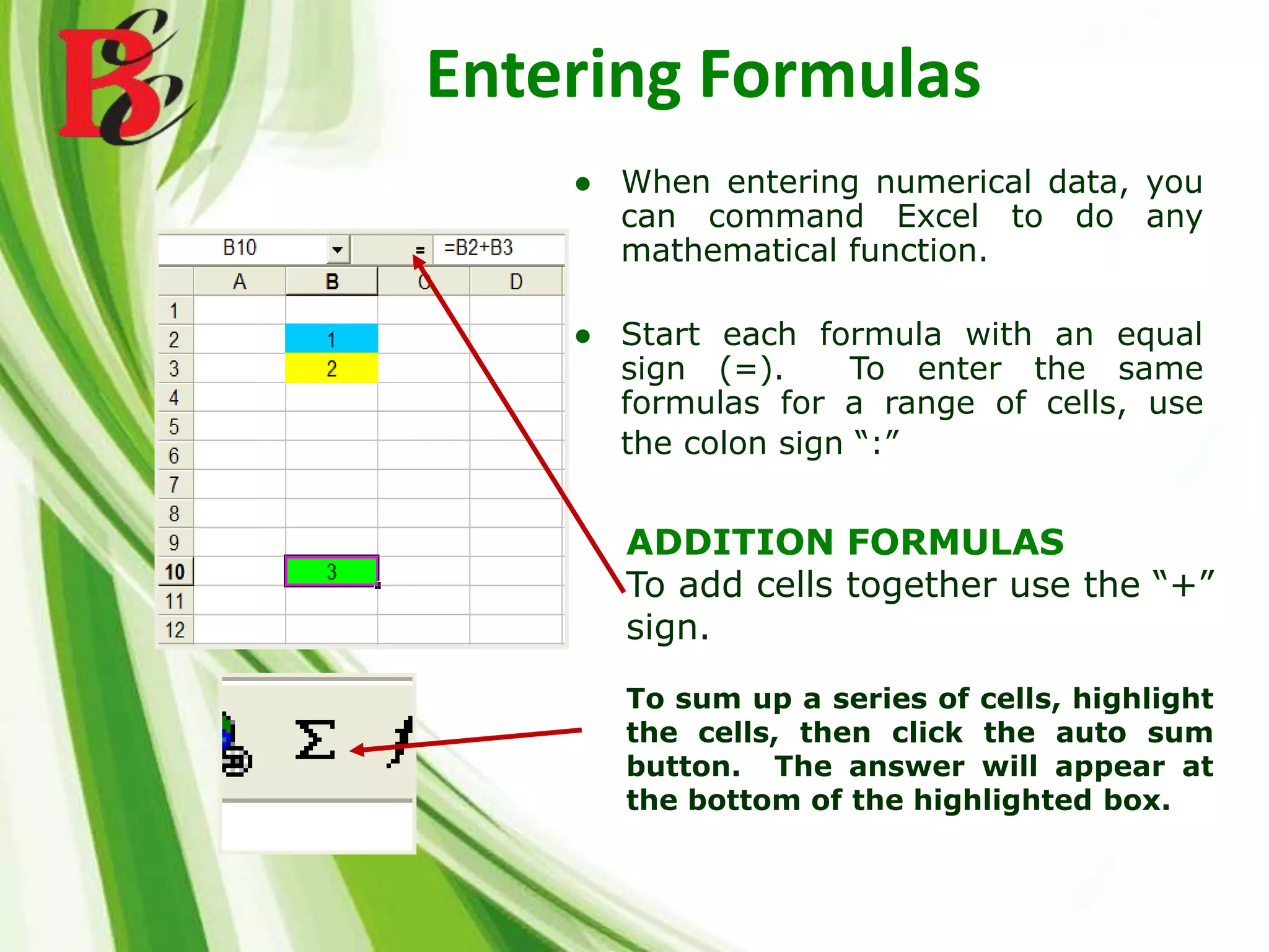 Entering Formulas
ADDITION FORMULAS
To add cells together use the “+”
sign.
To sum up a series of cells, highlight
the cells, then click the auto sum
button. The answer will appear at
the bottom of the highlighted box.
● When entering numerical data, you
can command Excel to do any
mathematical function.
● Start each formula with an equal
sign (=). To enter the same
formulas for a range of cells, use
the colon sign “:”
 
