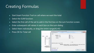 Creating Formulas
▶ Start Insert Function Tool on cell where we want the total:
▶ Select the SUM function:
▶ Select the first cell of the set to add in the first box on the sum function screen.
▶ Enter subsequent cell values in each box on the sum dialog
▶ Select them individually, or drag the entire range(A1:A5)
▶ Press OK for Total cell
 