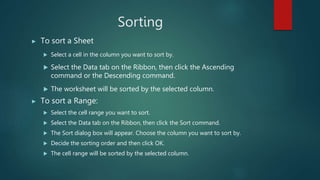 Sorting
▶ To sort a Sheet
 Select a cell in the column you want to sort by.
 Select the Data tab on the Ribbon, then click the Ascending
command or the Descending command.
 The worksheet will be sorted by the selected column.
▶ To sort a Range:
 Select the cell range you want to sort.
 Select the Data tab on the Ribbon, then click the Sort command.
 The Sort dialog box will appear. Choose the column you want to sort by.
 Decide the sorting order and then click OK.
 The cell range will be sorted by the selected column.
 
