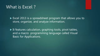 What is Excel ?
 Excel 2013 is a spreadsheet program that allows you to
store, organize, and analyze information.
 It features calculation, graphing tools, pivot tables,
and a macro programming language called Visual
Basic for Applications.
 