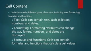 Cell Content
▶ Cell can contain different types of content, including text, formatting,
formulas and functions.
▶Text: Cells can contain text, such as letters,
numbers, and dates.
▶Formatting: Formatting attributes can change
the way letters, numbers, and dates are
displayed.
▶Formulas and Functions: Cells can contain
formulas and functions that calculate cell values.
 