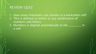 REVIEW/QUIZ
1. How many characters can contain in a worksheet cell?
2. This is defined as letters or any combination of
numbers and letters.
3. Numbers is aligned automatically to the _________ in
a cell.