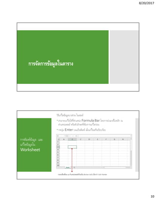8/20/2017
10
การจัดการข้อมูลในตาราง
การพิมพ์ข้อมูล และ
แก้ไขข้อมูลใน
Worksheet
วิธีแก้ไขข้อมูลบางส่วน ในเซลล์
 สามารถแก้ไขได้ทีตําแหน่ง Formula Bar โดยการนําเมาส์ไปคลิก ณ
ตําแหน่งเซลล์ หรือตัวอักษรทีต้องการแก้ไขก่อน
 กดปุ่ม Enter บนแป้นพิมพ์ เมือแก้ไขเสร็จเรียบร้อย
 
