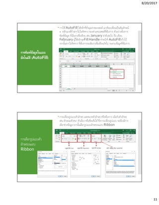 8/20/2017
11
การพิมพ์ข้อมูลในแบบ
อัตโนมัติ (AutoFill)
 การใช้AutoFill ให้คลิกทีหัวมุมล่างของเซลล์ เมาส์จะเปลียนเป็นสัญลักษณ์
+ คลิกเมาส์ค้างลากไปในทิศทาง ของตําแหน่งเซลล์ทีต้องการ ตัวอย่างต้องการ
พิมพ์ข้อมูล ทีเป็นรายชือเดือน เช่น January ลําดับต่อไป คือ เดือน
February ผู้ใช้คลิกจุดFill Handle ทําหน้าที AutoFill ค้างไว้
จากนันลากไปทิศทาง ทีต้องการจะเติมรายชือเดือนถัดไป จนครบข้อมูลทีต้องการ
การเลือกรูปแบบตัว
อักษรบนแถบ
Ribbon
 การเปลียนรูปแบบตัวอักษร และขนาดตัวอักษร หรือต้องการ เน้นกับตัวอักษร
เช่น ลักษณะตัวหนา ตัวเอียง หรือขีดเส้นใต้ซึงการเปลียนรูปแบบ จะต้องมีการ
เลือกช่วงข้อมูล จากนันเลือกรูปแบบอักษรบนแถบ Ribbon
คลิก Dialog Box Launcher
 