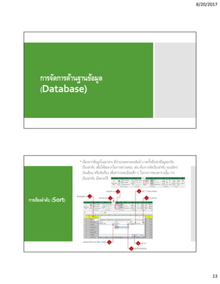 8/20/2017
13
การจัดการด้านฐานข้อมูล
(Database)
การเรียงลําดับ (Sort)
 เนืองจากข้อมูลในเอกสาร มีจํานวนหลายคอลัมน์ บางครังต้องนําข้อมูลมาจัด
เรียงลําดับ เพือให้สะดวกในการตรวจสอบ เช่น ต้องการจัดเรียงลําดับ ของอัตรา
เงินเดือน หรือจัดเรียง เพือหารายละเอียดลึก ๆ ในรายการของตารางนัน การ
เรียงลําดับ มีหลายวิธี
 