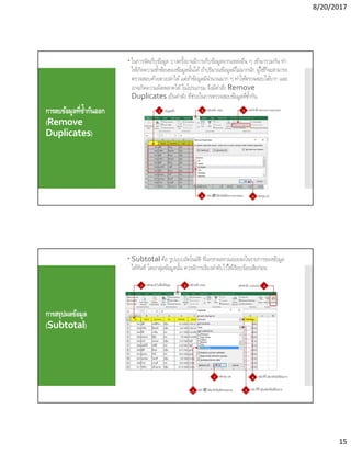 8/20/2017
15
การลบข้อมูลทีซํากันออก
(Remove
Duplicates)
 ในการจัดเก็บข้อมูล บางครังอาจมีการเก็บข้อมูลจากแหล่งอืน ๆ เข้ามารวมกัน ทํา
ให้เกิดความซําซ้อนของข้อมูลนันได้ถ้าปริมาณข้อมูลมีไม่มากนัก ผู้ใช้ก็จะสามารถ
ตรวจสอบด้วยตาเปล่าได้แต่ถ้าข้อมูลมีจํานวนมาก ๆ ทําให้ตรวจสอบได้ยาก และ
อาจเกิดความผิดพลาดได้ในโปรแกรม จึงมีคําสัง Remove
Duplicates เป็นคําสัง ทีช่วยในการตรวจสอบข้อมูลทีซํากัน
การสรุปผลข้อมูล
(Subtotal)
 Subtotal คือ รูปแบบอัตโนมัติ ทีแทรกผลรวมย่อยลงในรายการของข้อมูล
ได้ทันที โดยกลุ่มข้อมูลนัน ควรมีการเรียงลําดับไว้ให้เรียบร้อยเสียก่อน
 