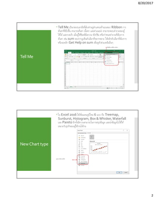 8/20/2017
2
Tell Me
 Tell Me เป็นกล่องบอกสิงทีต้องทําอยู่ตําแหน่งด้านบนของ Ribbon การ
ค้นหาทีดียิงขึน สามารถค้นหา เนือหา และคําแนะนํา สามารถตอบคําถามของผู้
ใช้ได้และรวดเร็ว เมือผู้ใช้พิมพ์ข้อความ ฟังก์ชัน หรือกําหนดคําถามทีต้องการ
ค้นหา เช่น sum จะปรากฏเห็นตัวเลือกทีหลากหลาย ให้คลิกตัวเลือกทีต้องการ
หรือจะคลิก Get Help on sum เพือดูตัวช่วยเหลืออืนๆ
พิมพ์ข้อความทีต้องการค้นหา
NewChart type
 ใน Excel 2016 ได้เพิมแผนภูมิใหม่ 6 แบบ คือ Treemap,
Sunburst, Histogram, Box & Whisker,Waterfall
และ Pareto อีกทังมีความสามารถในการสรุปข้อมูล และนําข้อมูลไปใช้ให้
เหมาะกับธุรกิจของผู้ใช้งานได้ง่าย
รูปแบบ Chart แบบใหม่
 