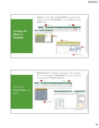 8/20/2017
20
การกรองข้อมูล ด้วย
Slicer และ
Timeline
 Slicer คือ เครืองมือ ทีใช้งานกับ PivotTable เพือกรองข้อมูลทีสนใจ
โดยข้อมูลจะแสดงผลบน PivotTable เฉพาะรายการทีผู้ใช้ เลือกจากเครือง
Slicer เท่านัน
การสร้างรายงาน
PowerView และ
ปรับแต่ง
 PowerView คือ เครืองมือทีช่วยแปลงข้อมูลในตาราง ให้กลายเป็นข้อมูล
ในตารางใหม่ หรือแผนภูมิแบบ Interactive ได้อย่างง่ายดาย ขันตอนแรก
ต้องเปิดการใช้งานคําสัง PowerView ดังนี
 