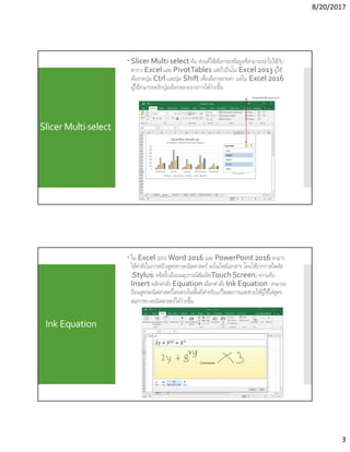 8/20/2017
3
Slicer Multi-select
 Slicer Multi-select คือ ส่วนทีใช้เพือกรองข้อมูลทีสามารถนําไปใช้กับ
ตาราง Excel และ PivotTables แต่ถ้าเป็นใน Excel 2013 ผู้ใช้
ต้องกดปุ่ม Ctrl และปุ่ม Shift เพือเลือกหลายค่า แต่ใน Excel 2016
ผู้ใช้สามารถคลิกปุ่มเลือกหลายรายการได้ง่ายขึน
คลิกปุ่มสําหรับเลือกหลายรายการ
Ink Equation
 ใน Excel 2016Word 2016 และ PowerPoint 2016 สามาร
ใช้คําสังในการสร้างสูตรทางคณิตศาสตร์ ลงในไฟล์เอกสาร โดยใช้ปากกาสไตลัส
(Stylus) หรือนิวมือบนอุปกรณ์สัมผัส(Touch Screen) จากแท็บ
Insert คลิกคําสัง Equation เลือกคําสัง Ink Equation สามารถ
ป้อนสูตรคณิตศาสตร์โดยตรงในพืนทีสําหรับแก้ไขสมการและช่วยให้ผู้ใช้ใส่สูตร
สมการทางคณิตสาสตร์ได้ง่ายขึน
 