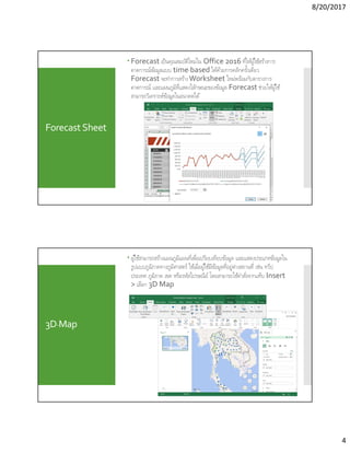 8/20/2017
4
Forecast Sheet
 Forecast เป็นคุณสมบัติใหม่ใน Office 2016 ทีให้ผู้ใช้สร้างการ
คาดการณ์ข้อมูลแบบ time-based ได้ด้วยการคลิกครังเดียว
Forecast จะทําการสร้างWorksheet ใหม่พร้อมกับตารางการ
คาดการณ์ และแผนภูมิทีแสดงใลักษณะของข้อมูล Forecast ช่วยให้ผู้ใช้
สามารถวิเคราะห์ข้อมูลในอนาคตได้
3D-Map
 ผู้ใช้สามารถสร้างแผนภูมิแผนทีเพือเปรียบเทียบข้อมูล และแสดงประเภทข้อมูลใน
รูปแบบภูมิภาคทางภูมิศาสตร์ ใช้เมือผู้ใช้มีข้อมูลทีอยู่ต่างสถานที เช่น ทวีป
ประเทศ ภูมิภาค เขต หรือรหัสไปรษณีย์ โดยสามารถใช้คําสังจากแท็บ Insert
> เลือก 3D Map
 