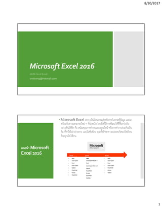 8/20/2017
1
Microsoft Excel 2016
สมิทธิชัย ไชยวงศ์ (อ.รอง)
smitrong@Hotmail.com
แนะนํา Microsoft
Excel 2016
 Microsoft Excel 2016 เป็นโปรแกรมสําหรับการวิเคราะห์ข้อมูล และมา
พร้อมกับความสามารถใหม่ ๆ ทีน่าสนใจ โดยสิงทีมีการพัฒนาให้ดีขึนกว่าเดิม
อย่างเห็นได้ชัด คือ สนับสนุนการทํางานแบบออนไลน์ หรือการทํางานร่วมกันเป็น
ทีม ทีทําได้อย่างง่ายดาย และไม่ซับซ้อน รวมทังรักษาความปลอดภัยของไฟล์งาน
ทีจะถูกเปิดใช้งาน
2016
• Word
• Word Expert
• Excel
• Excel Expert
• PowerPoint
• Access
• Outlook
2010
• Word
• Word Expert
• Excel
• Excel Expert
• Outlook
• PowerPoint
• Access
• SharePoint
2013
Word
Word Expert Part 1& 2
Excel
Excel Expert Part 1& 2
Outlook
PowerPoint
Access
SharePoint
OneNote
 