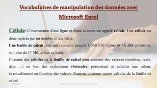 Vocabulaires de manipulation des données avec
Microsoft Excel
23/02/2023 Module: Culture et Techniques avancées du numérique 10
Cellule: L’intersection d'une ligne et d'une colonne est appelé cellule. Une cellule est
donc repérée par un nombre et une lettre.
Une feuille de calcul peut ainsi contenir jusqu'à 1 048 576 lignes et 16 384 colonnes,
soit plus de 17 Milliard de cellules.
Chacune des cellules de la feuille de calcul peut contenir des valeurs (nombres, texte,
date, ...) ou bien des expressions (formules) permettant de calculer une valeur,
éventuellement en fonction des valeurs d'une ou plusieurs autres cellules de la feuille de
calcul.
 