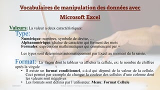 Vocabulaires de manipulation des données avec
Microsoft Excel
23/02/2023 Module: Culture et Techniques avancées du numérique 11
Valeurs: La valeur a deux caractéristiques:
Type:
Numérique: nombres, symbole de devise, …
Alphanumérique: chaîne de caractère qui forment des mots
Formules: expressions mathématiques qui commencent par =
Les types sont déterminés automatiquement par Excel au moment de la saisie.
Format: La façon dont le tableur va afficher la cellule, ex: le nombre de chiffres
après la virgule
• Il existe un format conditionnel, c-à-d qui dépend de la valeur de la cellule.
Ceci permet par exemple de changer la couleur des cellules d’une colonne dont
les valeurs sont négatives
• Les formats sont définis par l’utilisateur. Menu: Format Cellule
 
