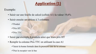 Application (1)
Exemple:
• Saisir sur une feuille de calcul (cellule A1) la valeur 19,6%
• Saisir ensuite un tableau à 3 colonnes:
✓Produit
✓Prix HT
✓Prix TTC
• Saisir par exemple 4 produits ainsi que leurs prix HT
• Remplir la colonne Prix TTC en utilisant la case A1
✓Saisir la bonne formule dans la première case de la colonne
✓Puis la recopier vers le bas
 