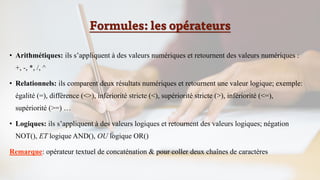 Formules: les opérateurs
• Arithmétiques: ils s’appliquent à des valeurs numériques et retournent des valeurs numériques :
+, -, *, /, ^
• Relationnels: ils comparent deux résultats numériques et retournent une valeur logique; exemple:
égalité (=), différence (<>), infériorité stricte (<), supériorité stricte (>), infériorité (<=),
supériorité (>=) …
• Logiques: ils s’appliquent à des valeurs logiques et retournent des valeurs logiques; négation
NOT(), ET logique AND(), OU logique OR()
Remarque: opérateur textuel de concaténation & pour coller deux chaînes de caractères
 