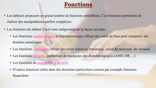 Fonctions
• Les tableurs proposent un grand nombre de fonctions prédéfinies. Ces fonctions permettent de
réaliser des manipulations parfois complexes.
• Les fonctions du tableur Excel sont catégorisées de la façon suivante :
• Les fonctions mathématiques et trigonométriques offrant des outils de base pour manipuler des
données numériques
• Les fonctions statistiques offrant des outils d'analyse statistique, calcul de moyenne, de variance
• Les fonctions logiques, permettant de manipuler des données logiques (AND, OR, ...)
• Les fonctions de manipulation de texte
• D’autres fonctions utiles dans des domaines particuliers comme par exemple fonctions
financières
 